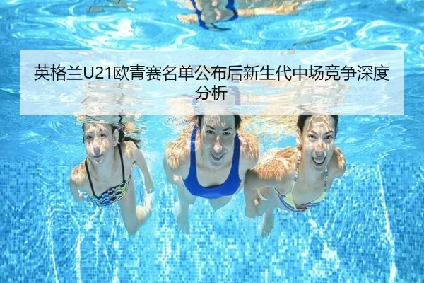 英格兰U21欧青赛名单公布后新生代中场竞争深度分析
